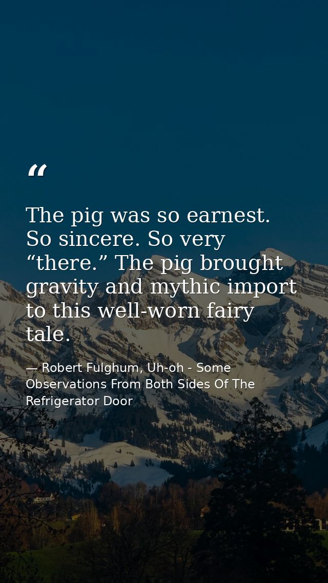 The pig was so earnest. So sincere. So very “there.” The pig brought gravity and mythic import to this well-worn fairy t — Robert Fulghum, Uh-oh - Some Observations From Both Sides Of The Refrigerator Door
