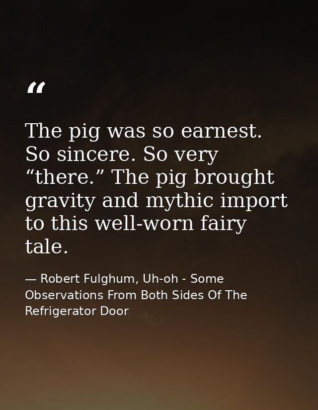 The pig was so earnest. So sincere. So very “there.” The pig brought gravity and mythic import to this well-worn fairy t — Robert Fulghum, Uh-oh - Some Observations From Both Sides Of The Refrigerator Door