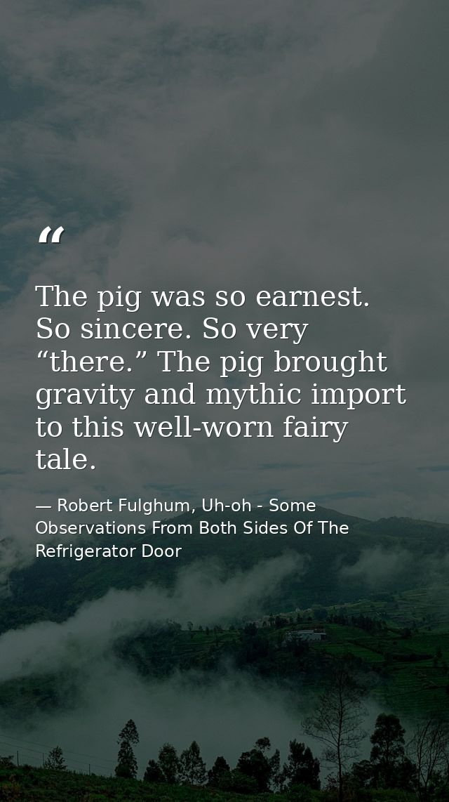 The pig was so earnest. So sincere. So very “there.” The pig brought gravity and mythic import to this well-worn fairy t — Robert Fulghum, Uh-oh - Some Observations From Both Sides Of The Refrigerator Door