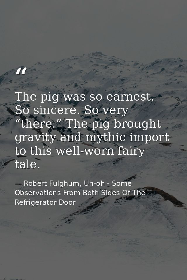 The pig was so earnest. So sincere. So very “there.” The pig brought gravity and mythic import to this well-worn fairy t — Robert Fulghum, Uh-oh - Some Observations From Both Sides Of The Refrigerator Door