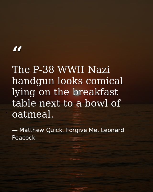 The P-38 WWII Nazi handgun looks comical lying on the breakfast table next to a bowl of oatmeal. — Matthew Quick, Forgive Me, Leonard Peacock