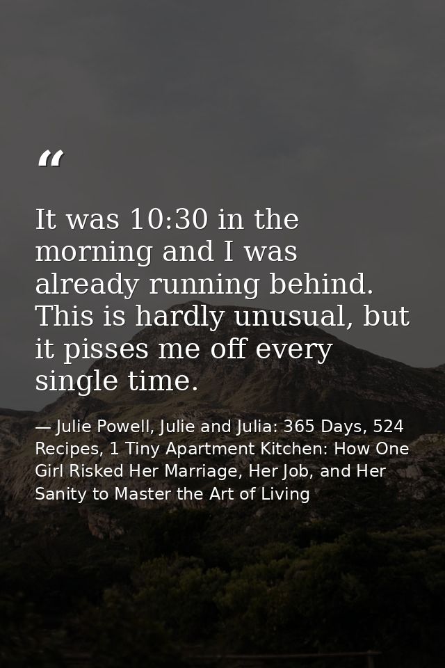 It was 10:30 in the morning and I was already running behind. This is hardly unusual, but it pisses me off every single  — Julie Powell, Julie and Julia: 365 Days, 524 Recipes, 1 Tiny Apartment Kitchen: How One Girl Risked Her Marriage, Her Job, and Her Sanity to Master the Art of Living