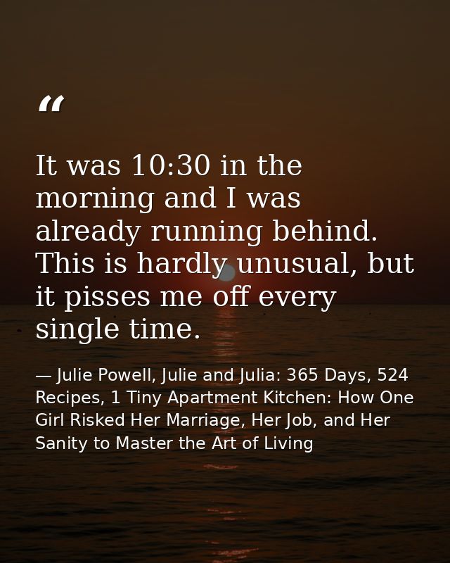It was 10:30 in the morning and I was already running behind. This is hardly unusual, but it pisses me off every single  — Julie Powell, Julie and Julia: 365 Days, 524 Recipes, 1 Tiny Apartment Kitchen: How One Girl Risked Her Marriage, Her Job, and Her Sanity to Master the Art of Living