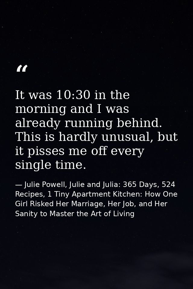 It was 10:30 in the morning and I was already running behind. This is hardly unusual, but it pisses me off every single  — Julie Powell, Julie and Julia: 365 Days, 524 Recipes, 1 Tiny Apartment Kitchen: How One Girl Risked Her Marriage, Her Job, and Her Sanity to Master the Art of Living