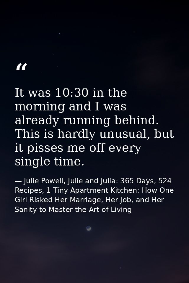 It was 10:30 in the morning and I was already running behind. This is hardly unusual, but it pisses me off every single  — Julie Powell, Julie and Julia: 365 Days, 524 Recipes, 1 Tiny Apartment Kitchen: How One Girl Risked Her Marriage, Her Job, and Her Sanity to Master the Art of Living