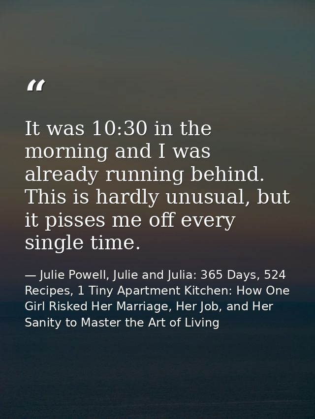 It was 10:30 in the morning and I was already running behind. This is hardly unusual, but it pisses me off every single  — Julie Powell, Julie and Julia: 365 Days, 524 Recipes, 1 Tiny Apartment Kitchen: How One Girl Risked Her Marriage, Her Job, and Her Sanity to Master the Art of Living