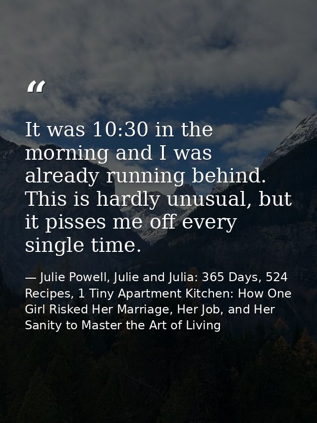 It was 10:30 in the morning and I was already running behind. This is hardly unusual, but it pisses me off every single  — Julie Powell, Julie and Julia: 365 Days, 524 Recipes, 1 Tiny Apartment Kitchen: How One Girl Risked Her Marriage, Her Job, and Her Sanity to Master the Art of Living