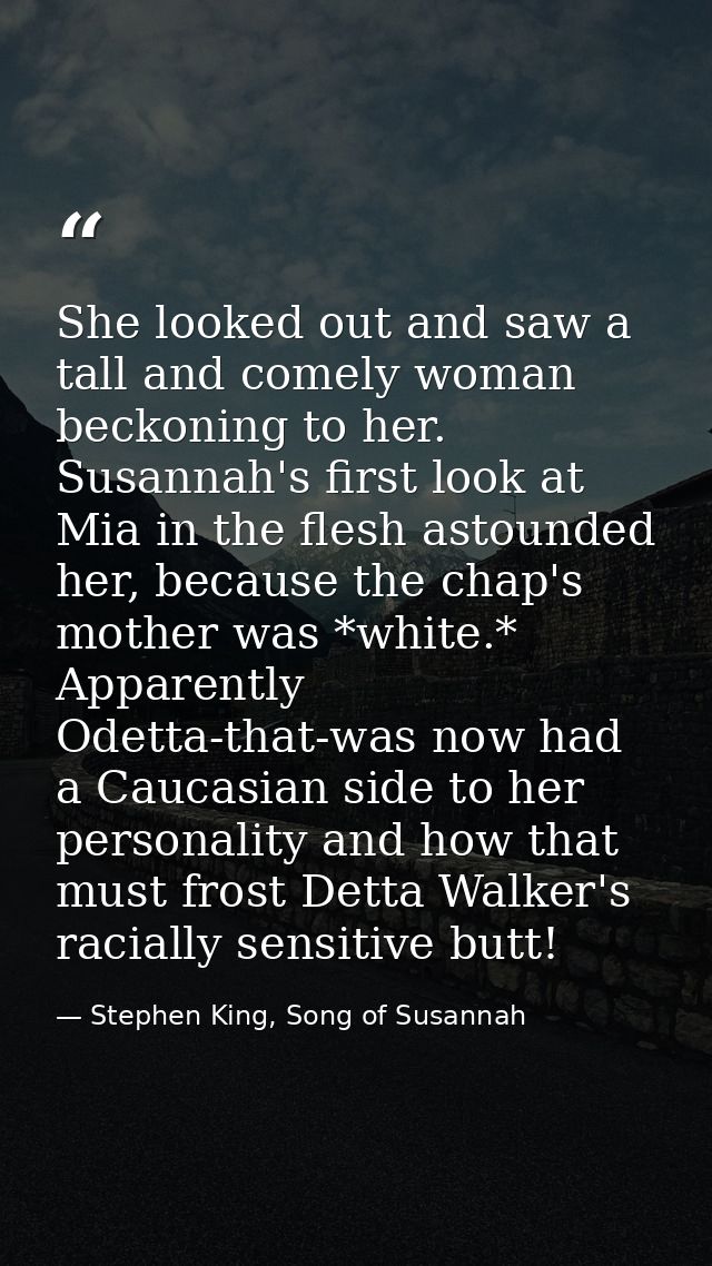 She looked out and saw a tall and comely woman beckoning to her. Susannah's first look at Mia in the flesh astounded her — Stephen King, Song of Susannah