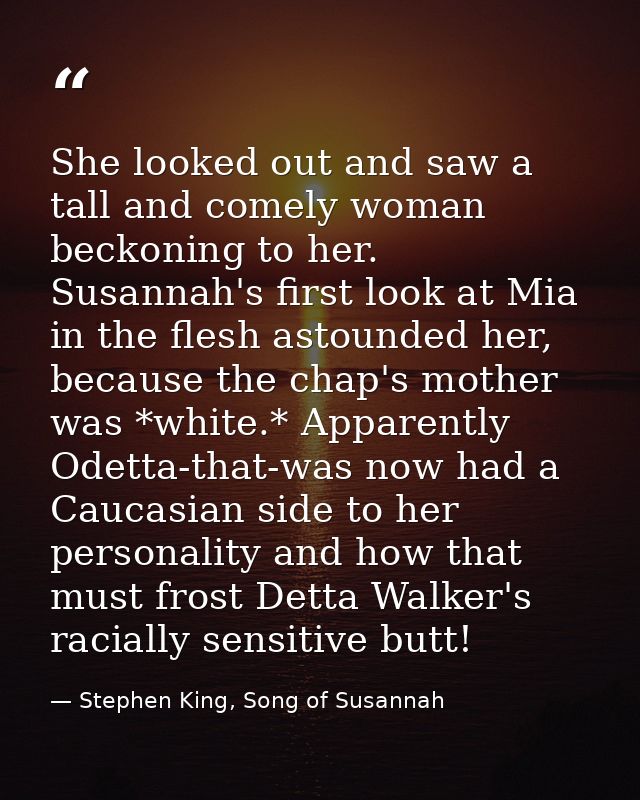 She looked out and saw a tall and comely woman beckoning to her. Susannah's first look at Mia in the flesh astounded her — Stephen King, Song of Susannah