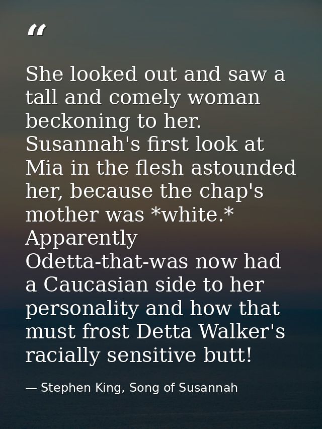 She looked out and saw a tall and comely woman beckoning to her. Susannah's first look at Mia in the flesh astounded her — Stephen King, Song of Susannah