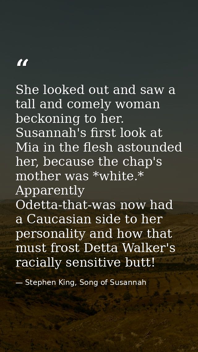 She looked out and saw a tall and comely woman beckoning to her. Susannah's first look at Mia in the flesh astounded her — Stephen King, Song of Susannah