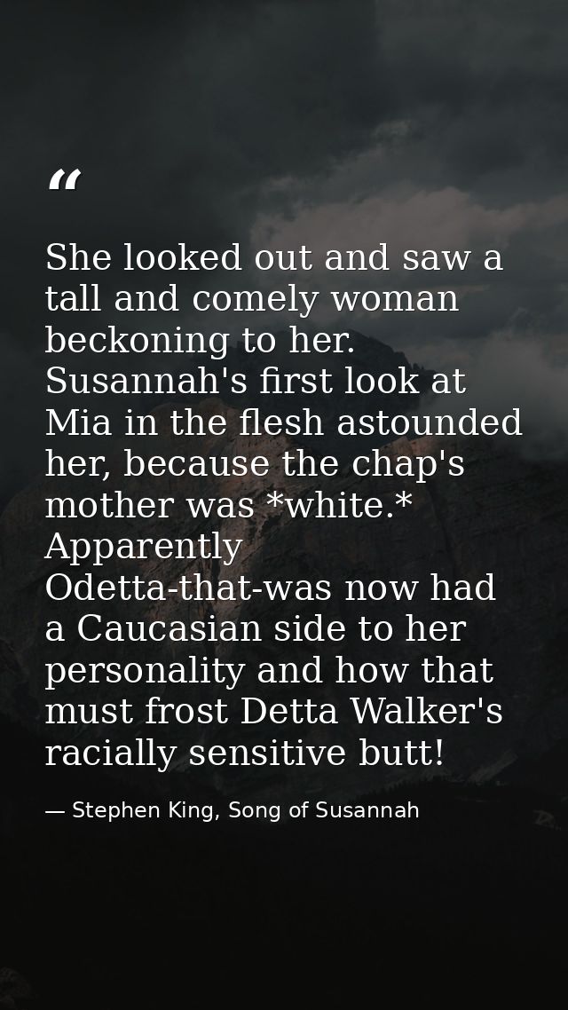 She looked out and saw a tall and comely woman beckoning to her. Susannah's first look at Mia in the flesh astounded her — Stephen King, Song of Susannah