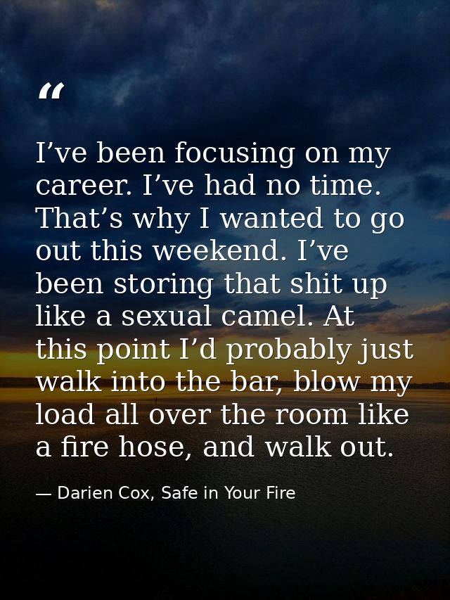 I’ve been focusing on my career. I’ve had no time. That’s why I wanted to go out this weekend. I’ve been storing that sh — Darien Cox, Safe in Your Fire