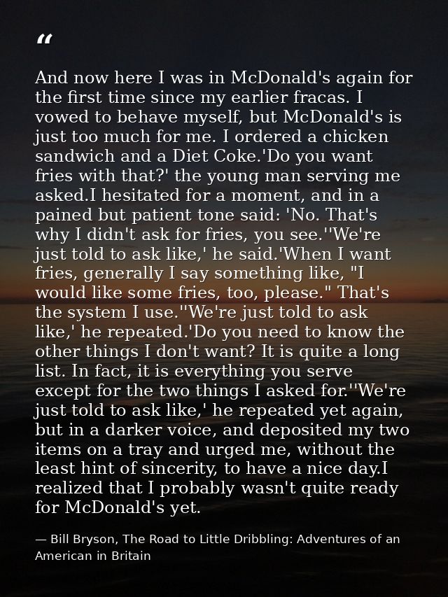 And now here I was in McDonald's again for the first time since my earlier fracas. I vowed to behave myself, but McDonal — Bill Bryson, The Road to Little Dribbling: Adventures of an American in Britain