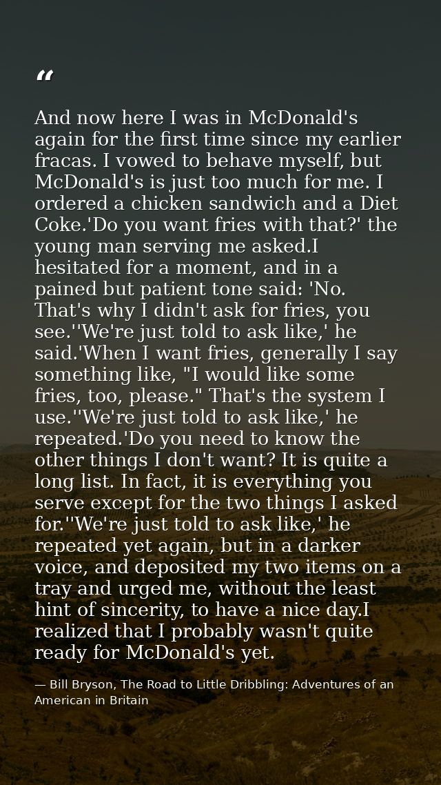 And now here I was in McDonald's again for the first time since my earlier fracas. I vowed to behave myself, but McDonal — Bill Bryson, The Road to Little Dribbling: Adventures of an American in Britain