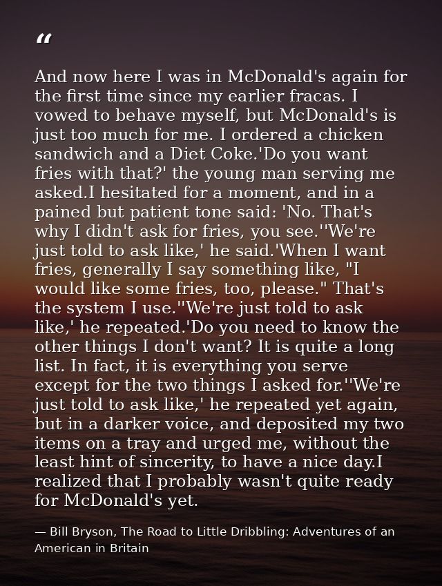 And now here I was in McDonald's again for the first time since my earlier fracas. I vowed to behave myself, but McDonal — Bill Bryson, The Road to Little Dribbling: Adventures of an American in Britain