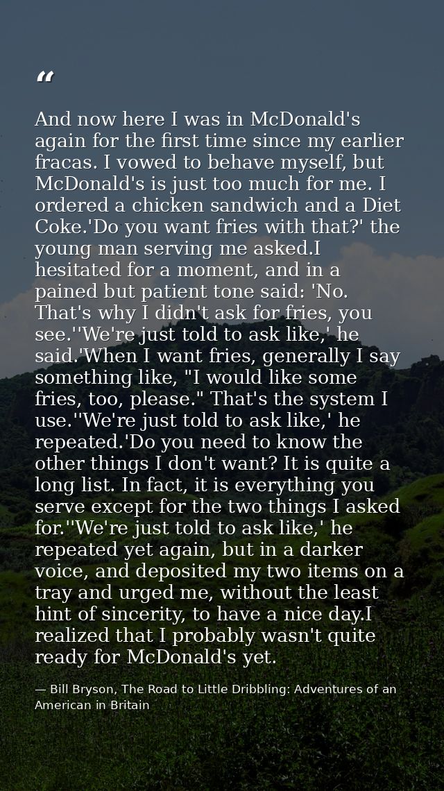 And now here I was in McDonald's again for the first time since my earlier fracas. I vowed to behave myself, but McDonal — Bill Bryson, The Road to Little Dribbling: Adventures of an American in Britain