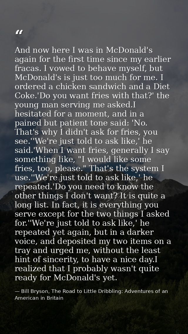 And now here I was in McDonald's again for the first time since my earlier fracas. I vowed to behave myself, but McDonal — Bill Bryson, The Road to Little Dribbling: Adventures of an American in Britain