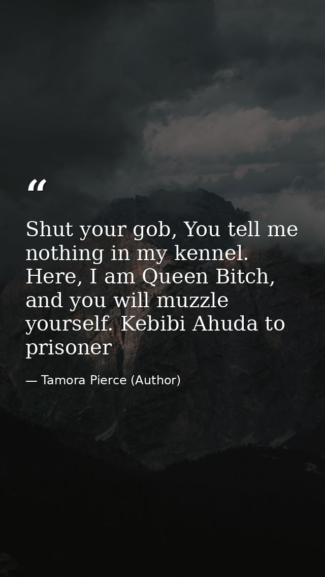 Shut your gob, You tell me nothing in my kennel. Here, I am Queen Bitch, and you will muzzle yourself. Kebibi Ahuda to p — Tamora Pierce (Author)