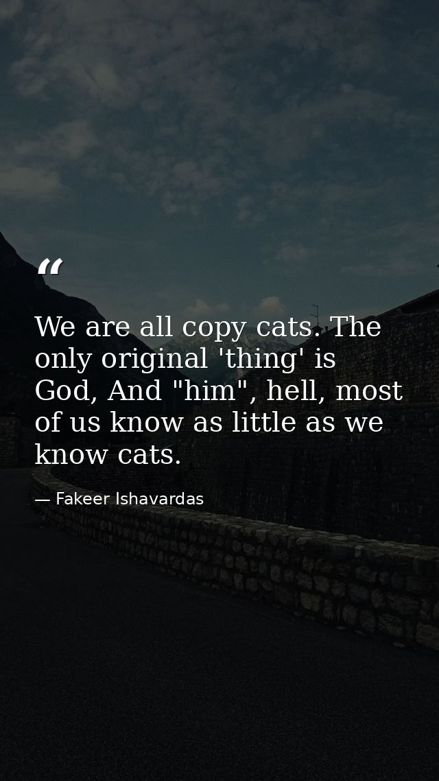 We are all copy cats. The only original 'thing' is God, And "him", hell, most of us know as little as we know cats. — Fakeer Ishavardas