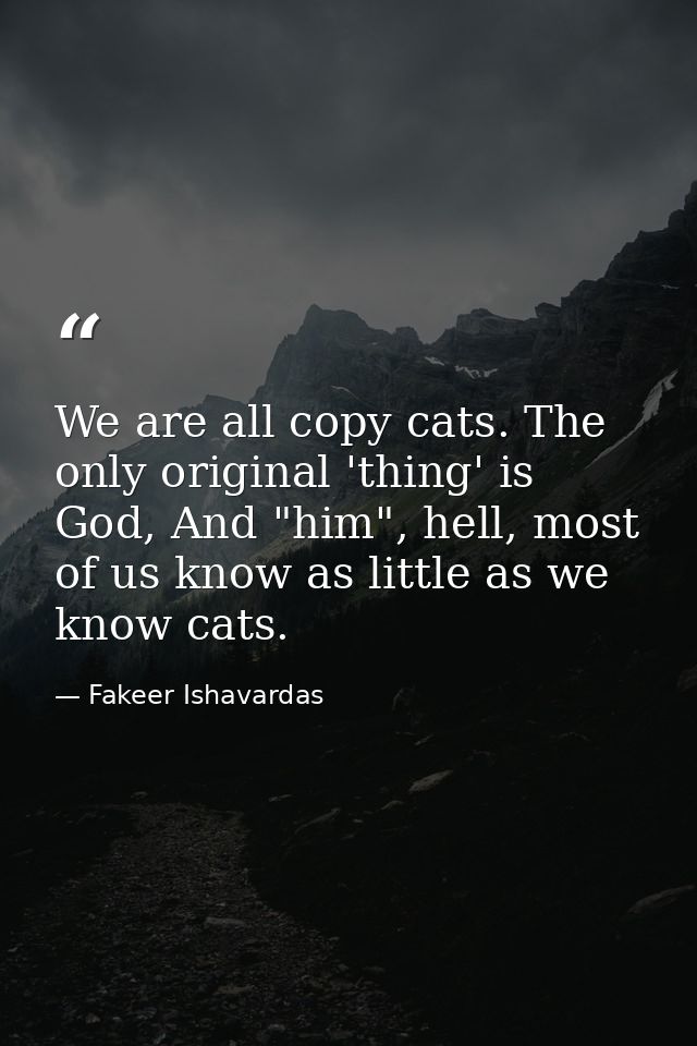 We are all copy cats. The only original 'thing' is God, And "him", hell, most of us know as little as we know cats. — Fakeer Ishavardas