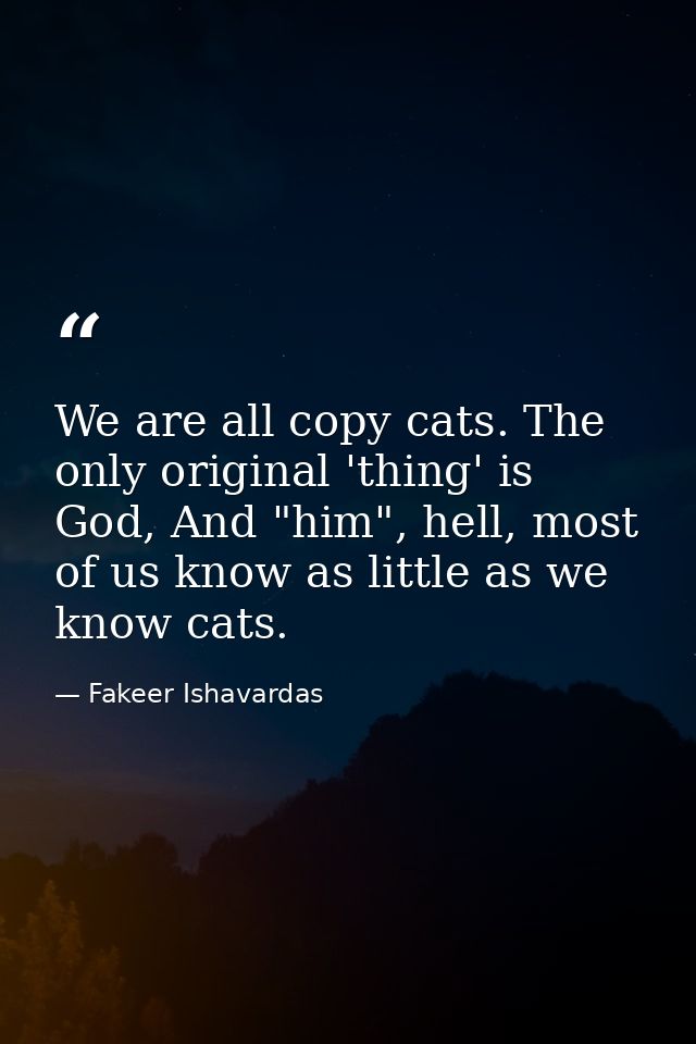 We are all copy cats. The only original 'thing' is God, And "him", hell, most of us know as little as we know cats. — Fakeer Ishavardas