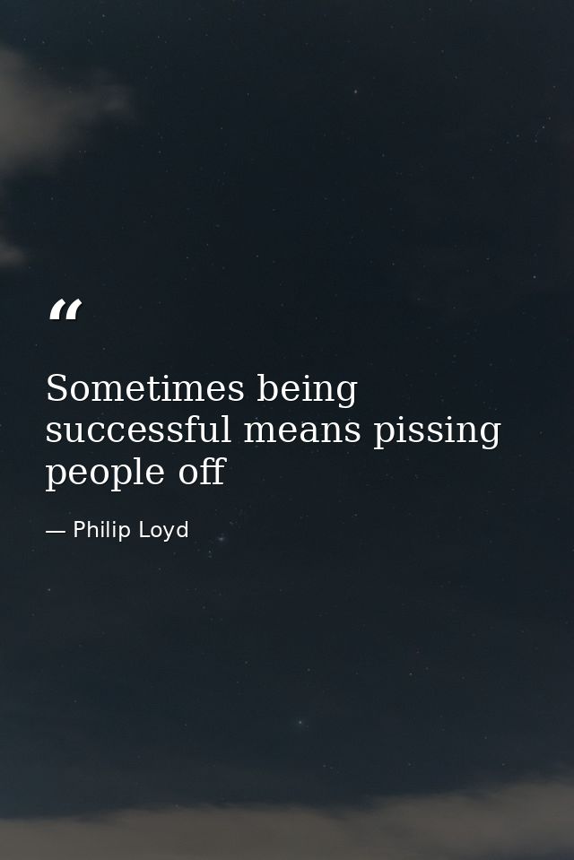 Sometimes being successful means pissing people off — Philip Loyd