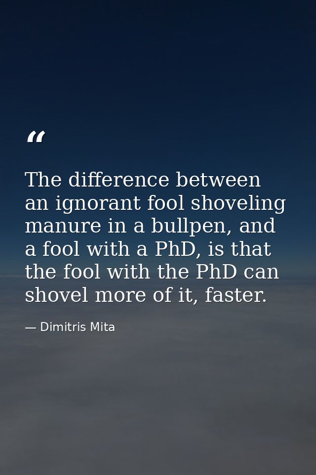 The difference between an ignorant fool shoveling manure in a bullpen, and a fool with a PhD, is that the fool with the  — Dimitris Mita