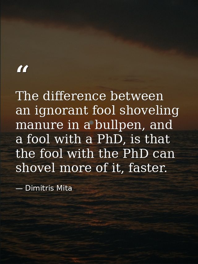 The difference between an ignorant fool shoveling manure in a bullpen, and a fool with a PhD, is that the fool with the  — Dimitris Mita
