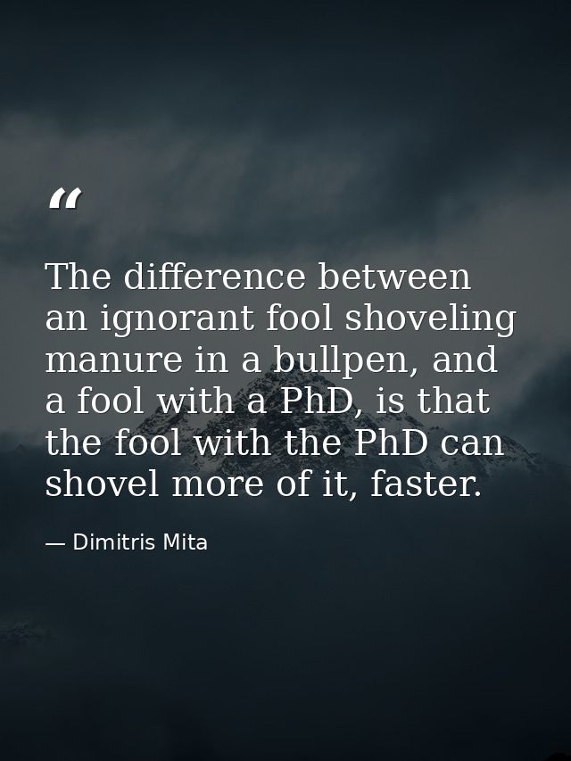 The difference between an ignorant fool shoveling manure in a bullpen, and a fool with a PhD, is that the fool with the  — Dimitris Mita