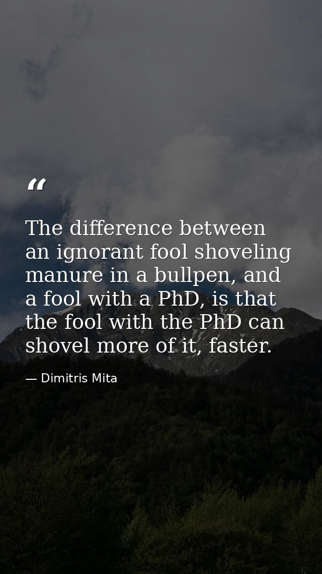The difference between an ignorant fool shoveling manure in a bullpen, and a fool with a PhD, is that the fool with the  — Dimitris Mita