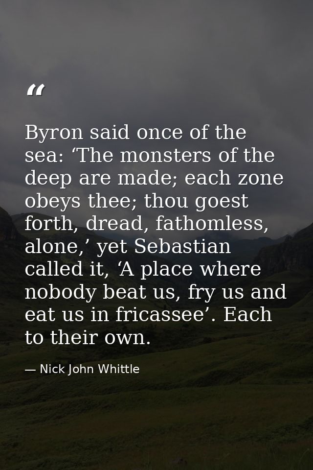 Byron said once of the sea: ‘The monsters of the deep are made; each zone obeys thee; thou goest forth, dread, fathomles — Nick John Whittle