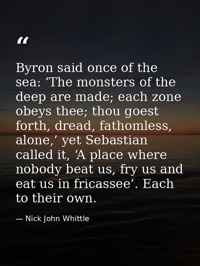 Byron said once of the sea: ‘The monsters of the deep are made; each zone obeys thee; thou goest forth, dread, fathomles — Nick John Whittle