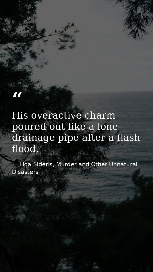 His overactive charm poured out like a lone drainage pipe after a flash flood. — Lida Sideris, Murder and Other Unnatural Disasters