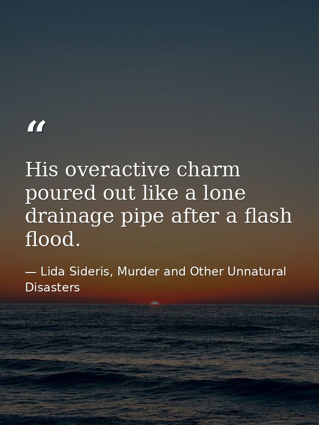 His overactive charm poured out like a lone drainage pipe after a flash flood. — Lida Sideris, Murder and Other Unnatural Disasters