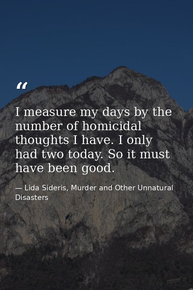 I measure my days by the number of homicidal thoughts I have. I only had two today. So it must have been good. — Lida Sideris, Murder and Other Unnatural Disasters