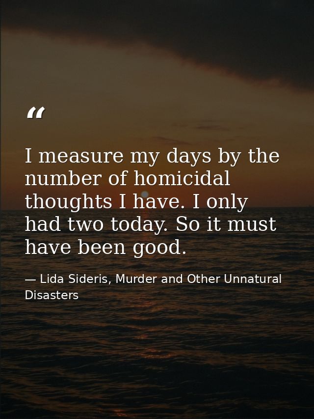 I measure my days by the number of homicidal thoughts I have. I only had two today. So it must have been good. — Lida Sideris, Murder and Other Unnatural Disasters