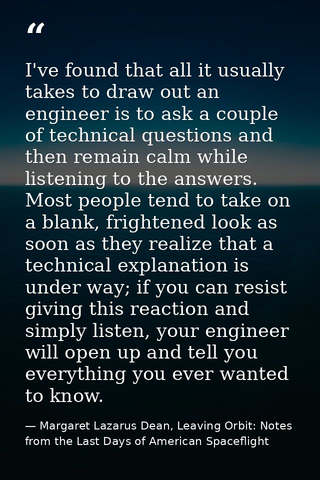 I've found that all it usually takes to draw out an engineer is to ask a couple of technical questions and then remain c — Margaret Lazarus Dean, Leaving Orbit: Notes from the Last Days of American Spaceflight