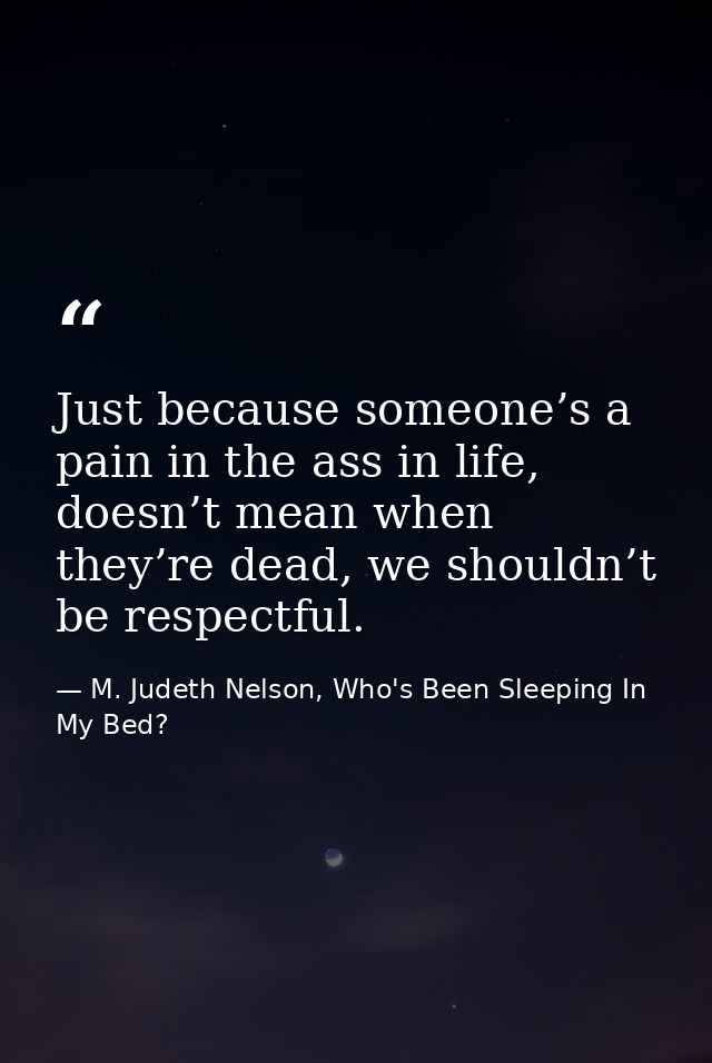Just because someone’s a pain in the ass in life, doesn’t mean when they’re dead, we shouldn’t be respectful. — M. Judeth Nelson, Who's Been Sleeping In My Bed?