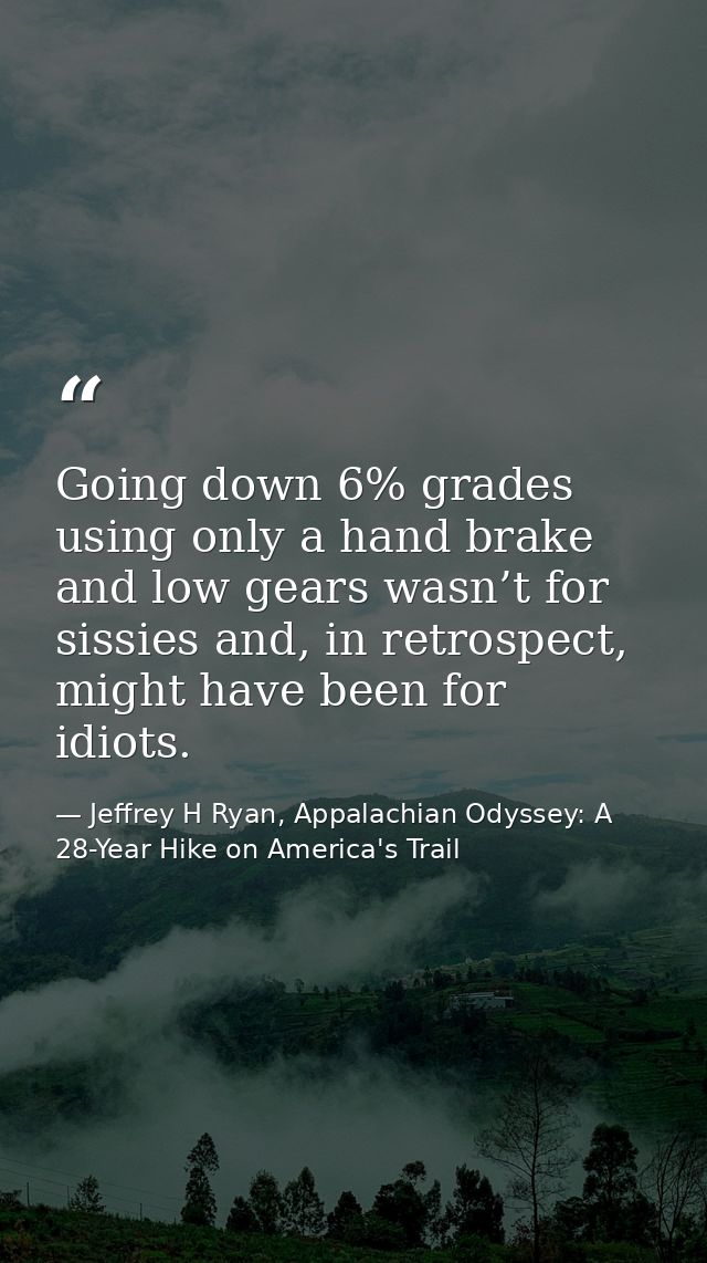 Going down 6% grades using only a hand brake and low gears wasn’t for sissies and, in retrospect, might have been for id — Jeffrey H Ryan, Appalachian Odyssey: A 28-Year Hike on America's Trail