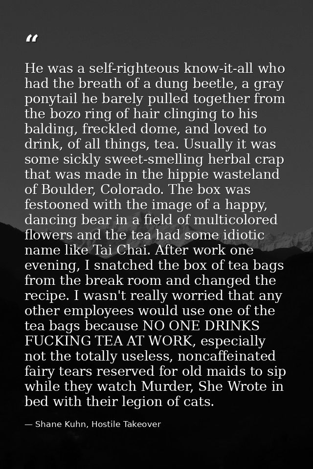 He was a self-righteous know-it-all who had the breath of a dung beetle, a gray ponytail he barely pulled together from  — Shane Kuhn, Hostile Takeover