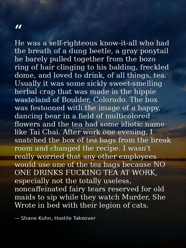 He was a self-righteous know-it-all who had the breath of a dung beetle, a gray ponytail he barely pulled together from  — Shane Kuhn, Hostile Takeover