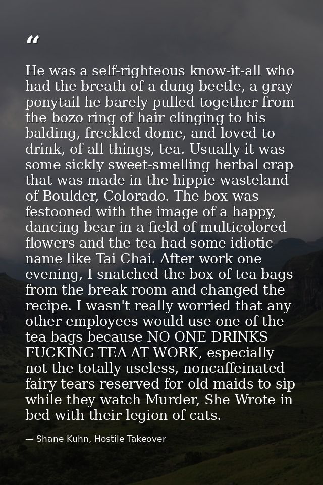He was a self-righteous know-it-all who had the breath of a dung beetle, a gray ponytail he barely pulled together from  — Shane Kuhn, Hostile Takeover