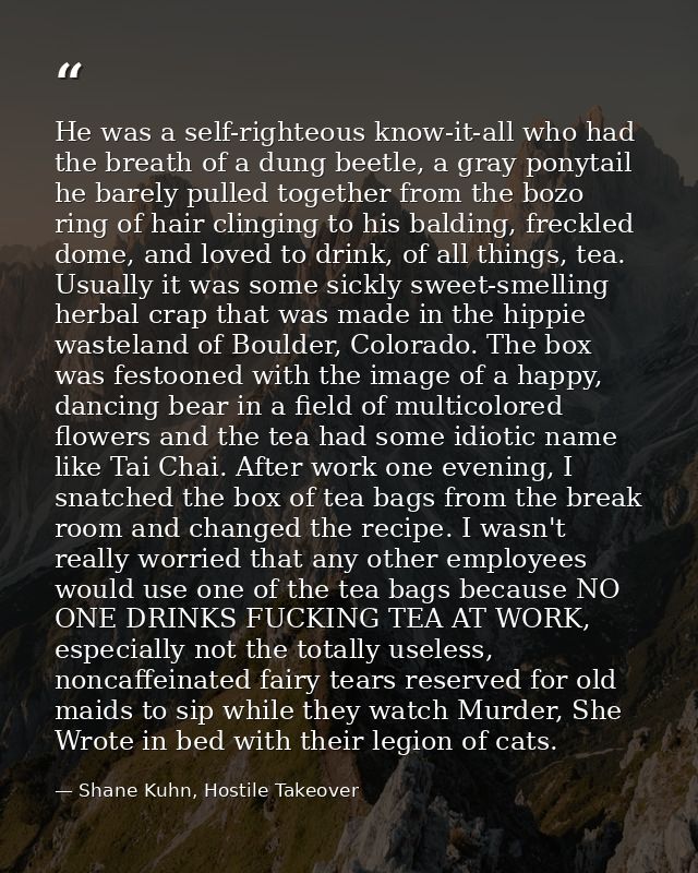 He was a self-righteous know-it-all who had the breath of a dung beetle, a gray ponytail he barely pulled together from  — Shane Kuhn, Hostile Takeover