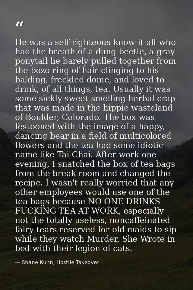 He was a self-righteous know-it-all who had the breath of a dung beetle, a gray ponytail he barely pulled together from  — Shane Kuhn, Hostile Takeover