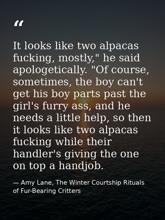 It looks like two alpacas fucking, mostly," he said apologetically. "Of course, sometimes, the boy can't get his boy par — Amy Lane, The Winter Courtship Rituals of Fur-Bearing Critters