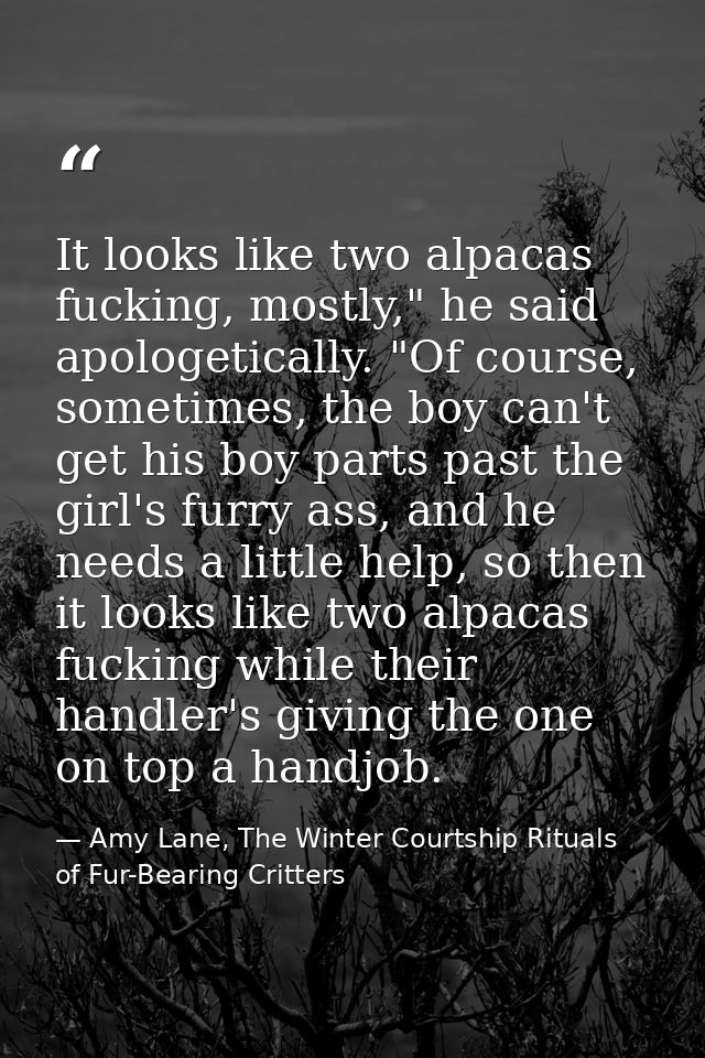 It looks like two alpacas fucking, mostly," he said apologetically. "Of course, sometimes, the boy can't get his boy par — Amy Lane, The Winter Courtship Rituals of Fur-Bearing Critters