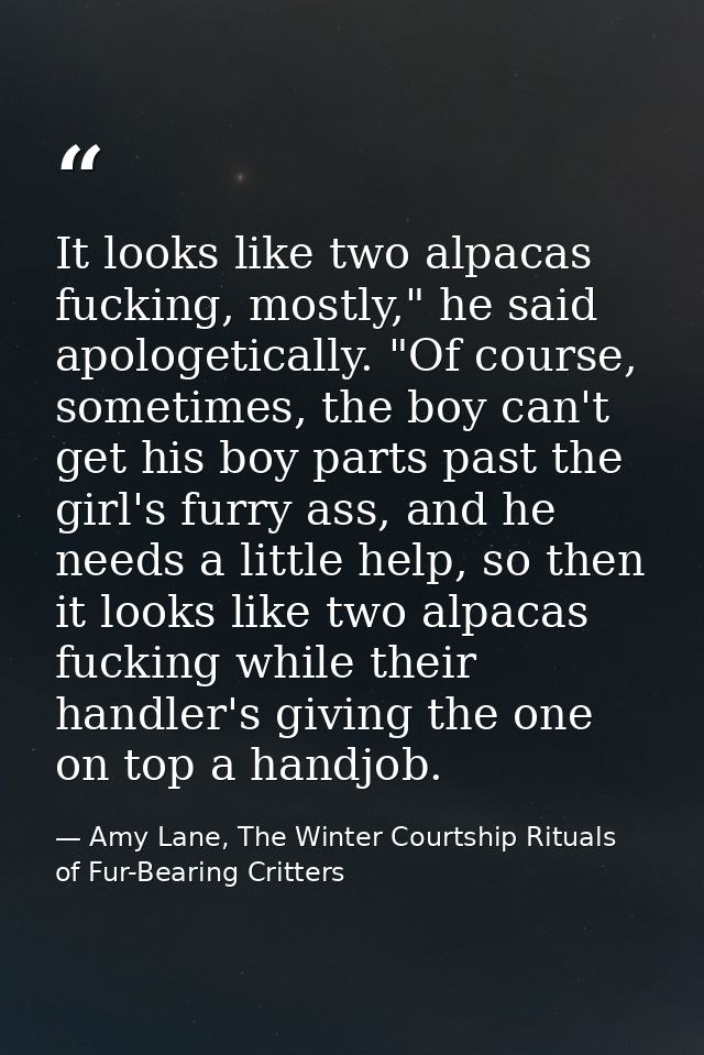 It looks like two alpacas fucking, mostly," he said apologetically. "Of course, sometimes, the boy can't get his boy par — Amy Lane, The Winter Courtship Rituals of Fur-Bearing Critters