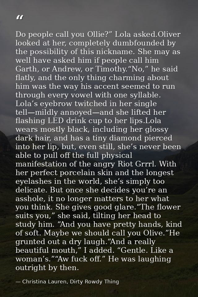 Do people call you Ollie?” Lola asked.Oliver looked at her, completely dumbfounded by the possibility of this nickname.  — Christina Lauren, Dirty Rowdy Thing