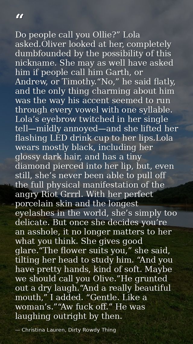 Do people call you Ollie?” Lola asked.Oliver looked at her, completely dumbfounded by the possibility of this nickname.  — Christina Lauren, Dirty Rowdy Thing